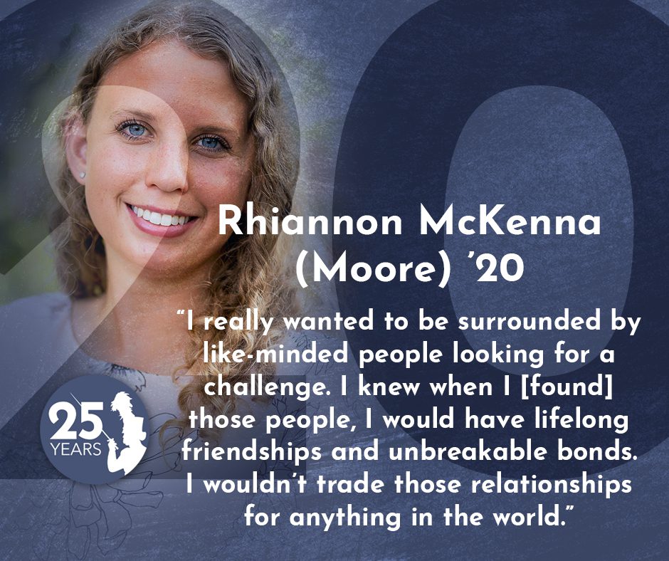 "I really wanted to be surrounded by like-minded people looking for a challenge. I knew when I [found] those people, I would have lifelong friendships and unbreakable bonds wouldn't trade those relationships for anything in the world." - Rhiannon McKenna (Moore) '20