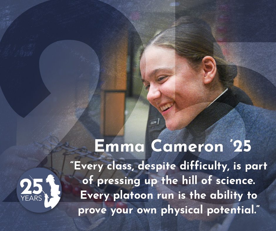 "Every class, despite difficulty, is part of pressing up the hill of science. Every platoon run is the ability to prove your own physical potential." - Emma Cameron '25